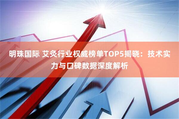 明珠国际 艾灸行业权威榜单TOP5揭晓：技术实力与口碑数据深度解析