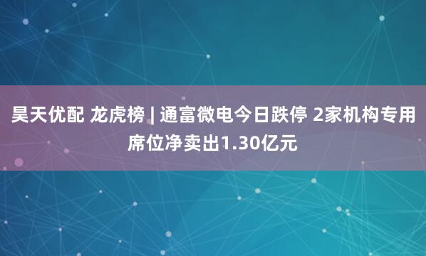 昊天优配 龙虎榜 | 通富微电今日跌停 2家机构专用席位净卖出1.30亿元