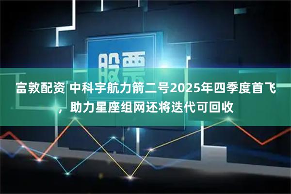 富敦配资 中科宇航力箭二号2025年四季度首飞，助力星座组网还将迭代可回收