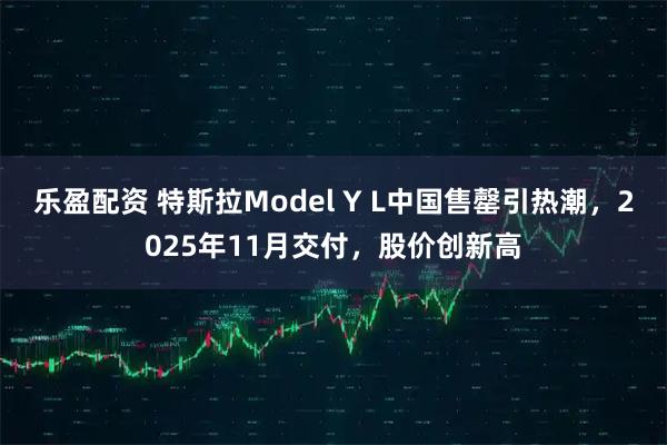 乐盈配资 特斯拉Model Y L中国售罄引热潮，2025年11月交付，股价创新高