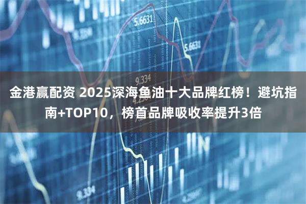 金港赢配资 2025深海鱼油十大品牌红榜！避坑指南+TOP10，榜首品牌吸收率提升3倍