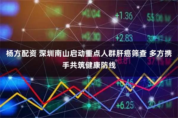 杨方配资 深圳南山启动重点人群肝癌筛查 多方携手共筑健康防线
