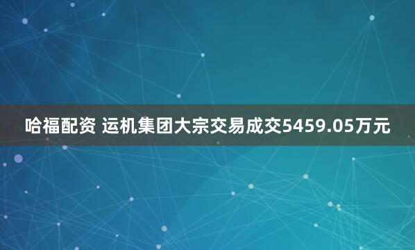 哈福配资 运机集团大宗交易成交5459.05万元