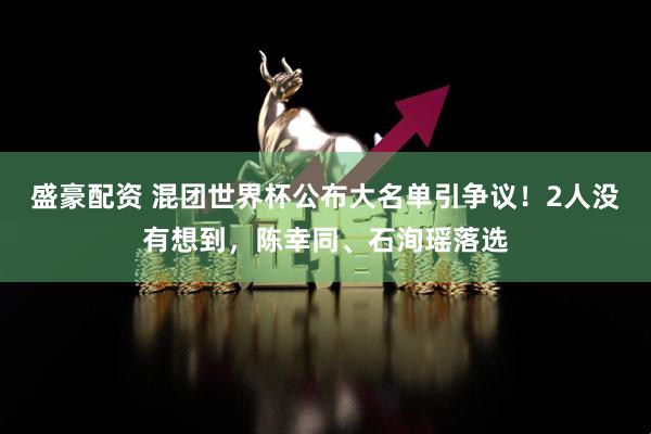 盛豪配资 混团世界杯公布大名单引争议！2人没有想到，陈幸同、石洵瑶落选