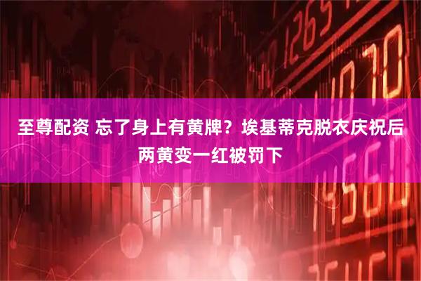 至尊配资 忘了身上有黄牌？埃基蒂克脱衣庆祝后两黄变一红被罚下
