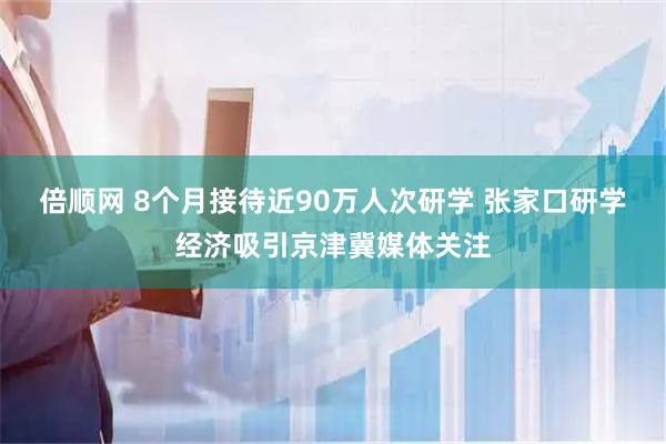 倍顺网 8个月接待近90万人次研学 张家口研学经济吸引京津冀媒体关注