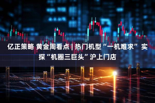 亿正策略 黄金周看点 | 热门机型“一机难求” 实探“机圈三巨头”沪上门店