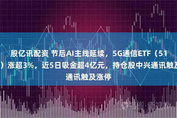 股亿讯配资 节后AI主线延续，5G通信ETF（515050）涨超3%，近5日吸金超4亿元，持仓股中兴通讯触及涨停