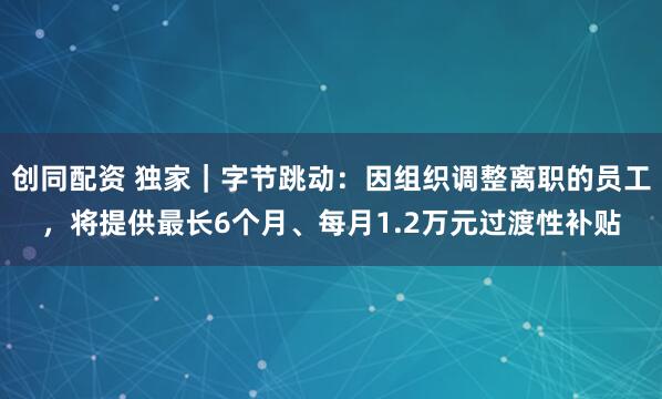 创同配资 独家｜字节跳动：因组织调整离职的员工，将提供最长6个月、每月1.2万元过渡性补贴