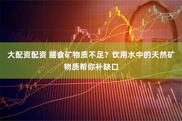 大配资配资 膳食矿物质不足？饮用水中的天然矿物质帮你补缺口