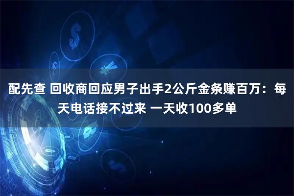配先查 回收商回应男子出手2公斤金条赚百万：每天电话接不过来 一天收100多单