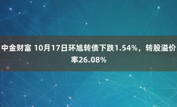 中金财富 10月17日环旭转债下跌1.54%，转股溢价率26.08%