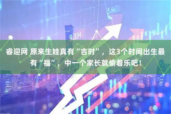 睿迎网 原来生娃真有“吉时”，这3个时间出生最有“福”，中一个家长就偷着乐吧！