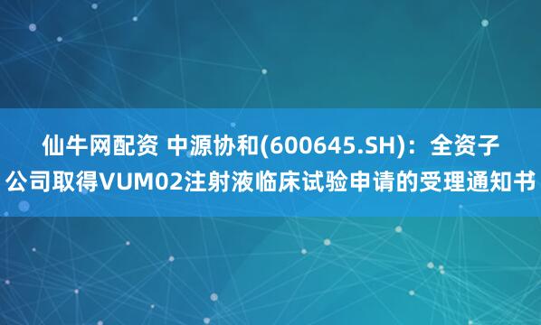 仙牛网配资 中源协和(600645.SH)：全资子公司取得VUM02注射液临床试验申请的受理通知书
