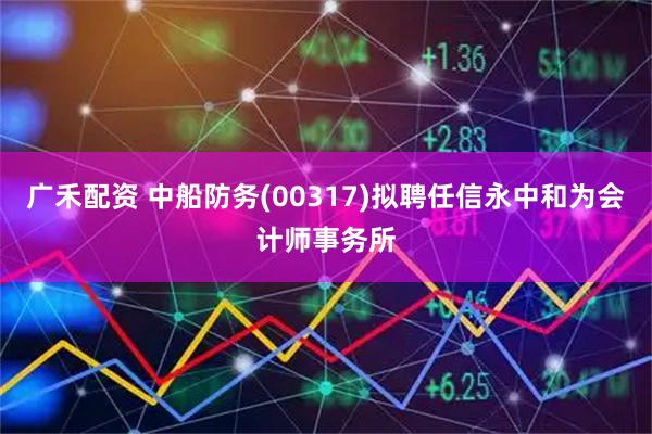 广禾配资 中船防务(00317)拟聘任信永中和为会计师事务所