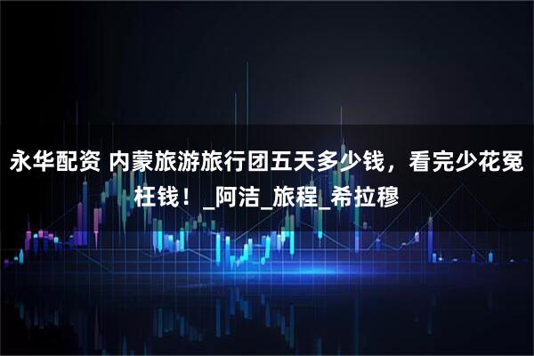 永华配资 内蒙旅游旅行团五天多少钱，看完少花冤枉钱！_阿洁_旅程_希拉穆