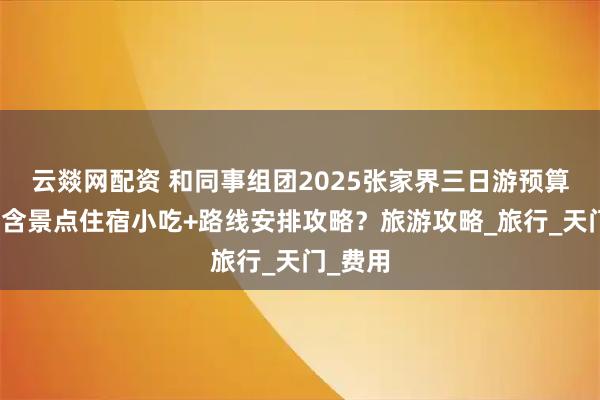 云燚网配资 和同事组团2025张家界三日游预算多少？含景点住宿小吃+路线安排攻略？旅游攻略_旅行_天门_费用