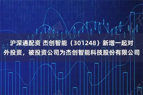 沪深通配资 杰创智能（301248）新增一起对外投资，被投资公司为杰创智能科技股份有限公司