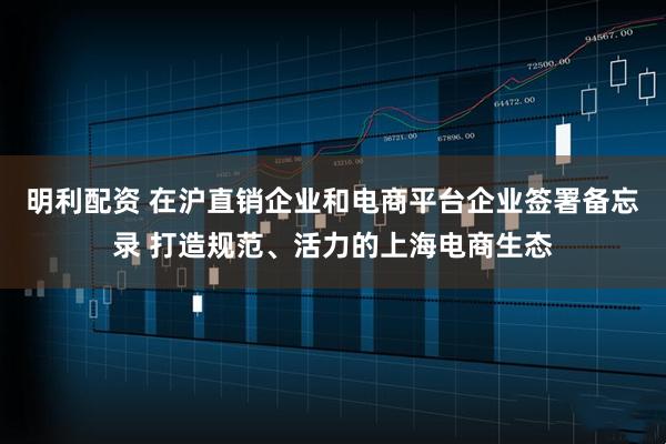 明利配资 在沪直销企业和电商平台企业签署备忘录 打造规范、活力的上海电商生态