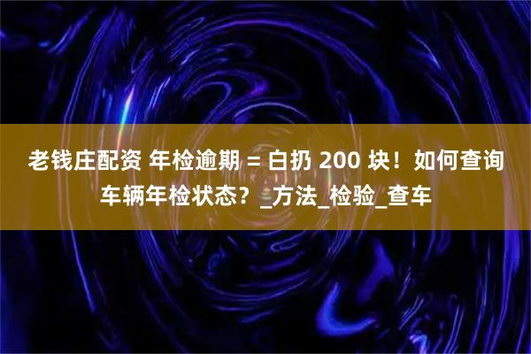老钱庄配资 年检逾期 = 白扔 200 块！如何查询车辆年检状态？_方法_检验_查车