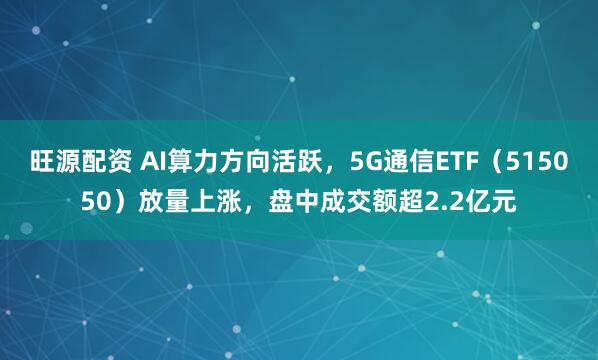 旺源配资 AI算力方向活跃，5G通信ETF（515050）放量上涨，盘中成交额超2.2亿元