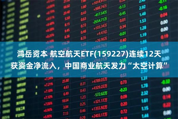 鸿岳资本 航空航天ETF(159227)连续12天获资金净流入，中国商业航天发力“太空计算”