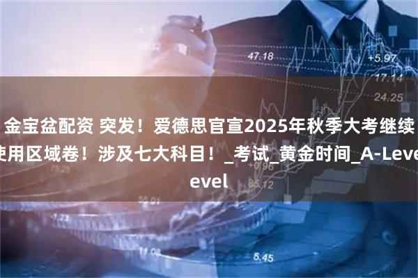 金宝盆配资 突发！爱德思官宣2025年秋季大考继续使用区域卷！涉及七大科目！_考试_黄金时间_A-Level
