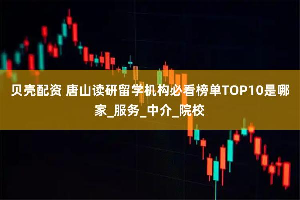 贝壳配资 唐山读研留学机构必看榜单TOP10是哪家_服务_中介_院校