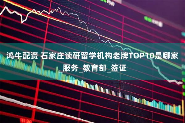 鸿牛配资 石家庄读研留学机构老牌TOP10是哪家_服务_教育部_签证