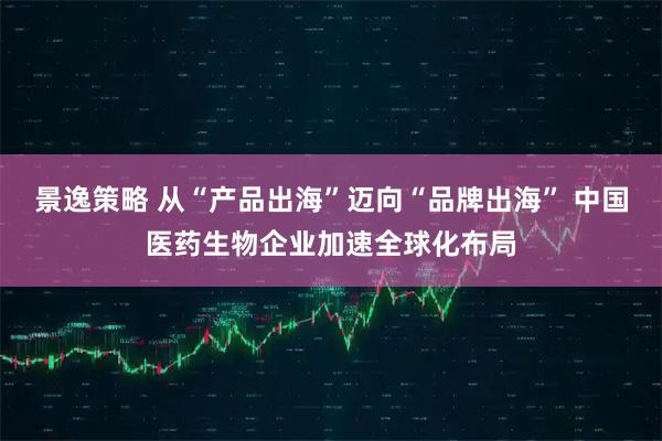 景逸策略 从“产品出海”迈向“品牌出海” 中国医药生物企业加速全球化布局