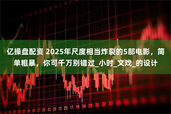 亿操盘配资 2025年尺度相当炸裂的5部电影，简单粗暴，你可千万别错过_小时_文戏_的设计