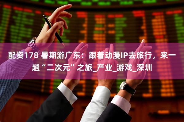 配资178 暑期游广东：跟着动漫IP去旅行，来一趟“二次元”之旅_产业_游戏_深圳