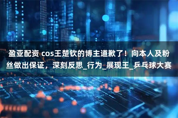 盈亚配资 cos王楚钦的博主道歉了！向本人及粉丝做出保证，深刻反思_行为_展现王_乒乓球大赛