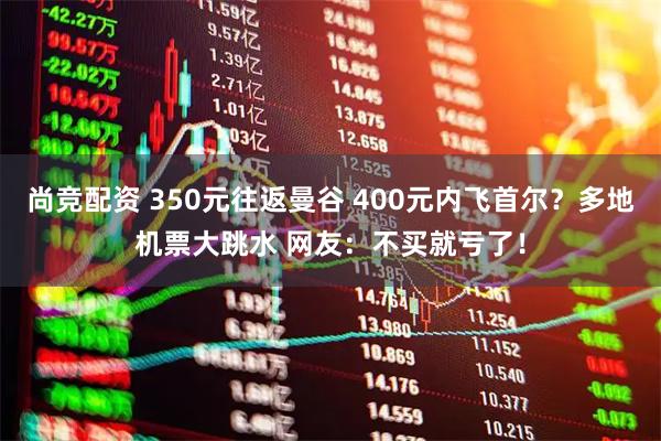 尚竞配资 350元往返曼谷 400元内飞首尔？多地机票大跳水 网友：不买就亏了！
