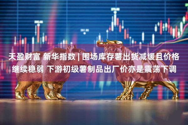 天盈财富 新华指数 | 围场库存薯出货减缓且价格继续稳弱 下游初级薯制品出厂价亦是震荡下调