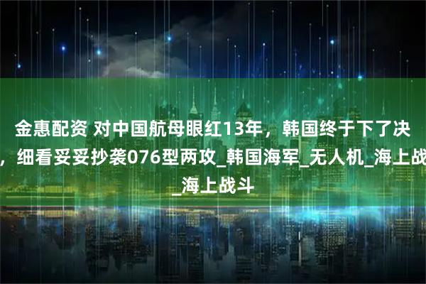 金惠配资 对中国航母眼红13年，韩国终于下了决心，细看妥妥抄袭076型两攻_韩国海军_无人机_海上战斗