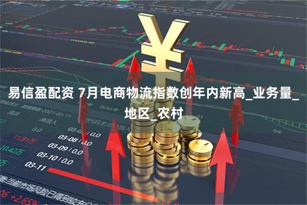 易信盈配资 7月电商物流指数创年内新高_业务量_地区_农村