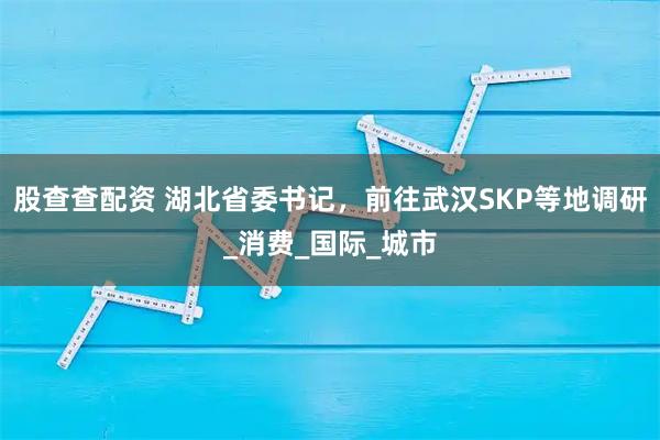 股查查配资 湖北省委书记，前往武汉SKP等地调研_消费_国际_城市