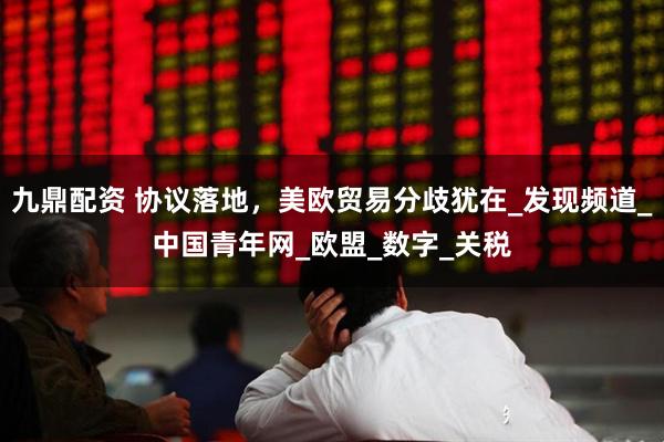 九鼎配资 协议落地，美欧贸易分歧犹在_发现频道_中国青年网_欧盟_数字_关税