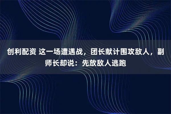 创利配资 这一场遭遇战，团长献计围攻敌人，副师长却说：先放敌人逃跑