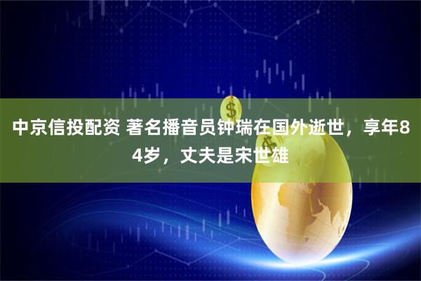 中京信投配资 著名播音员钟瑞在国外逝世，享年84岁，丈夫是宋世雄